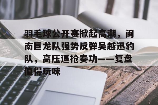 包含羽毛球公开赛掀起高潮，闽南巨龙队强势反弹吴越迅豹队，高压逼抢奏功——复盘值得玩味的词条九游下载官网